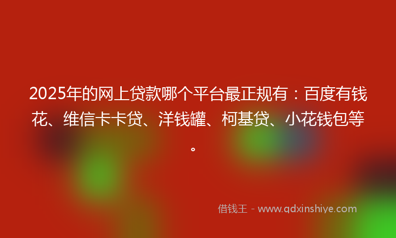 2025年的网上贷款哪个平台最正规有：百度有钱花、维信卡卡贷、洋钱罐、柯基贷、小花钱包等。