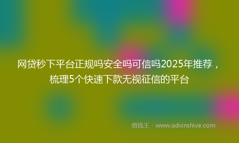 网贷秒下平台正规吗安全吗可信吗2025年推荐，梳理5个快速下款无视征信的平台