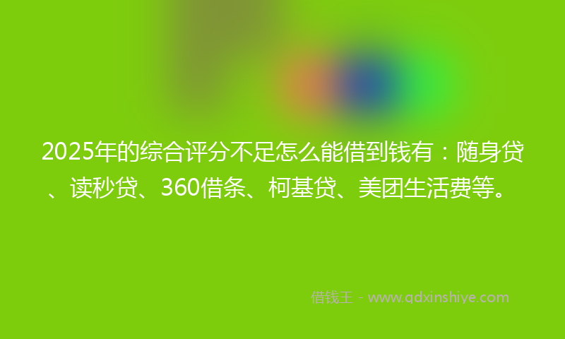 2025年的综合评分不足怎么能借到钱有：随身贷、读秒贷、360借条、柯基贷、美团生活费等。