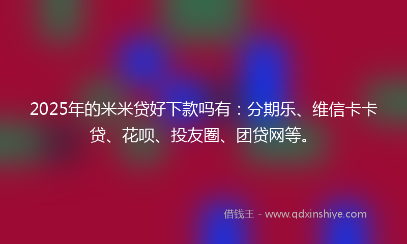 2025年的米米贷好下款吗有：分期乐、维信卡卡贷、花呗、投友圈、团贷网等。
