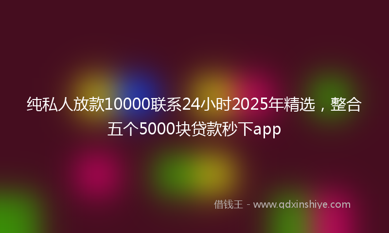 纯私人放款10000联系24小时2025年精选，整合五个5000块贷款秒下app