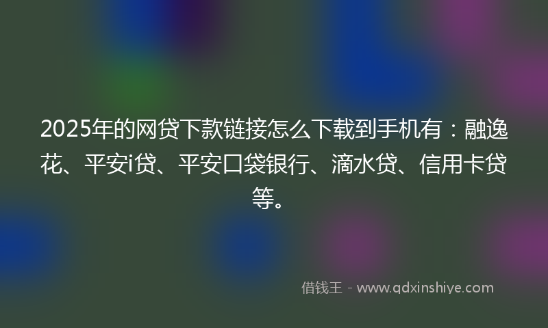 2025年的网贷下款链接怎么下载到手机有：融逸花、平安i贷、平安口袋银行、滴水贷、信用卡贷等。