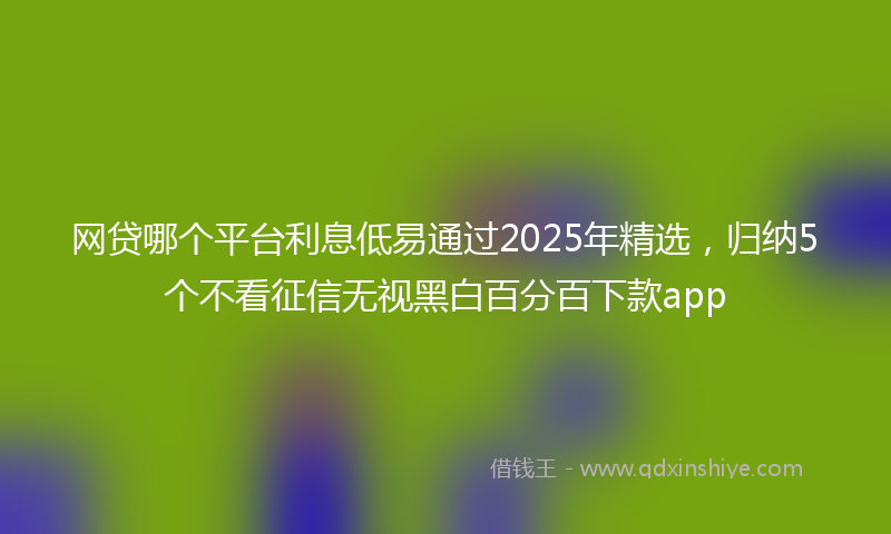 网贷哪个平台利息低易通过2025年精选，归纳5个不看征信无视黑白百分百下款app