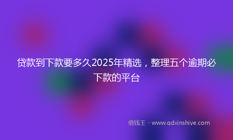 贷款到下款要多久2025年精选，整理五个逾期必下款的平台