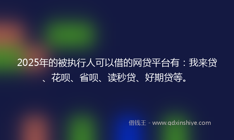 2025年的被执行人可以借的网贷平台有：我来贷、花呗、省呗、读秒贷、好期贷等。
