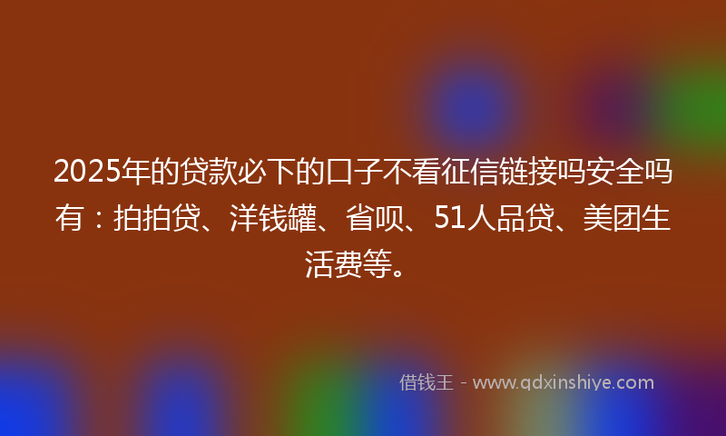 2025年的贷款必下的口子不看征信链接吗安全吗有：拍拍贷、洋钱罐、省呗、51人品贷、美团生活费等。