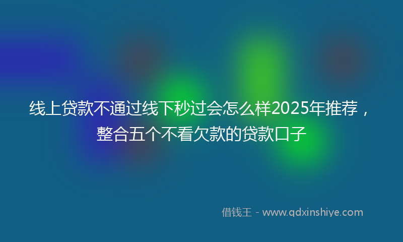 线上贷款不通过线下秒过会怎么样2025年推荐，整合五个不看欠款的贷款口子