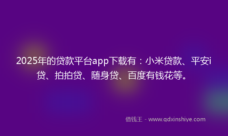 2025年的贷款平台app下载有：小米贷款、平安i贷、拍拍贷、随身贷、百度有钱花等。