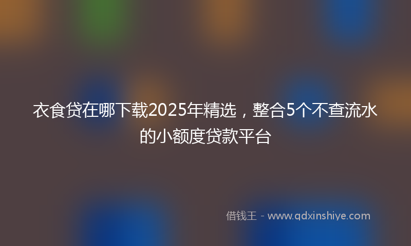 衣食贷在哪下载2025年精选，整合5个不查流水的小额度贷款平台