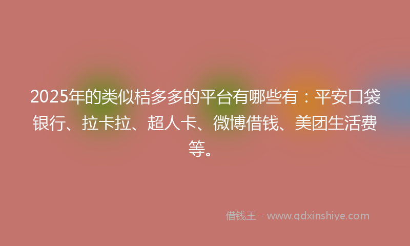 2025年的类似桔多多的平台有哪些有：平安口袋银行、拉卡拉、超人卡、微博借钱、美团生活费等。