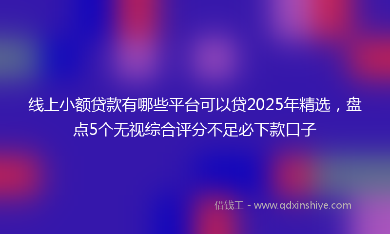 线上小额贷款有哪些平台可以贷2025年精选，盘点5个无视综合评分不足必下款口子