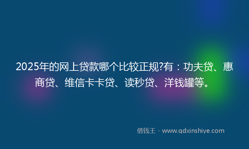 2025年的网上贷款哪个比较正规?有：功夫贷、惠商贷、维信卡卡贷、读秒贷、洋钱罐等。