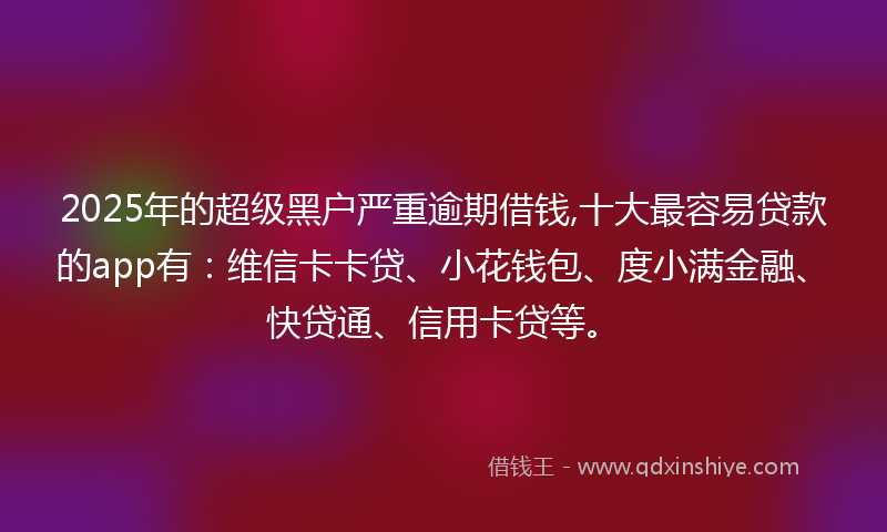 2025年的超级黑户严重逾期借钱,十大最容易贷款的app有：维信卡卡贷、小花钱包、度小满金融、快贷通、信用卡贷等。