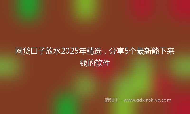 网贷口子放水2025年精选，分享5个最新能下来钱的软件