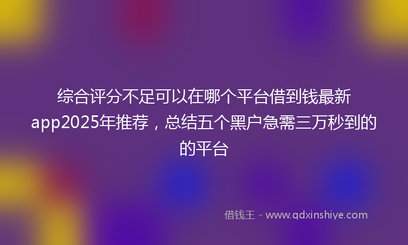 综合评分不足可以在哪个平台借到钱最新app2025年推荐，总结五个黑户急需三万秒到的的平台