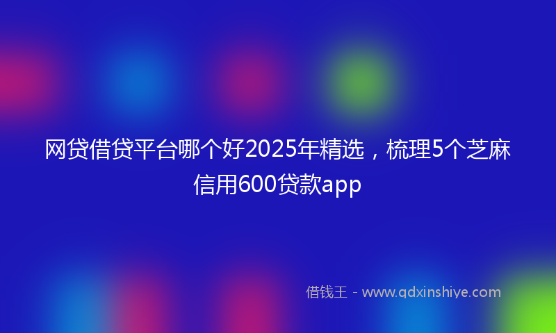 网贷借贷平台哪个好2025年精选，梳理5个芝麻信用600贷款app