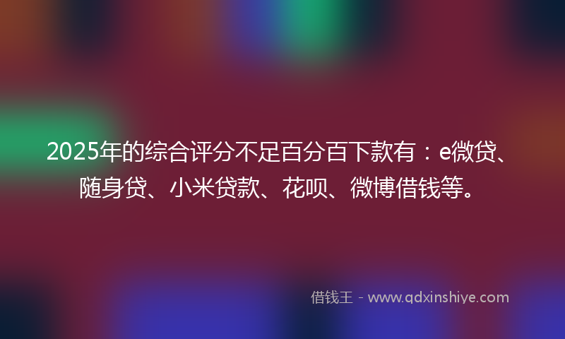 2025年的综合评分不足百分百下款有：e微贷、随身贷、小米贷款、花呗、微博借钱等。