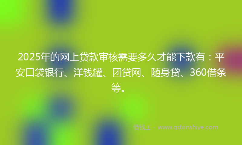 2025年的网上贷款审核需要多久才能下款有：平安口袋银行、洋钱罐、团贷网、随身贷、360借条等。