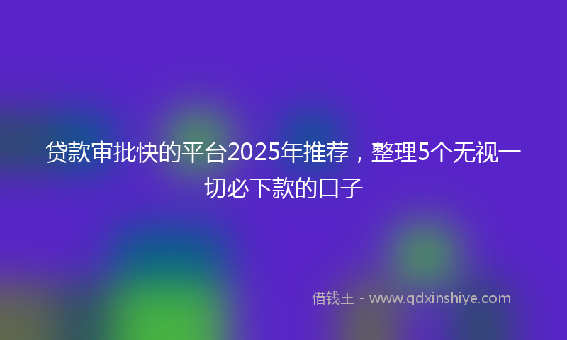 贷款审批快的平台2025年推荐，整理5个无视一切必下款的口子