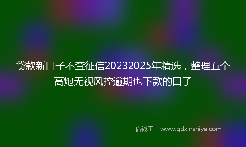 贷款新口子不查征信20232025年精选，整理五个高炮无视风控逾期也下款的口子