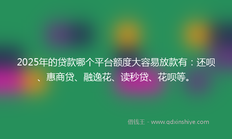 2025年的贷款哪个平台额度大容易放款有：还呗、惠商贷、融逸花、读秒贷、花呗等。