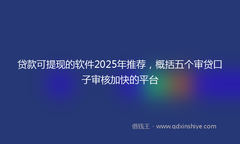 贷款可提现的软件2025年推荐，概括五个审贷口子审核加快的平台