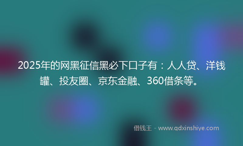 2025年的网黑征信黑必下口子有：人人贷、洋钱罐、投友圈、京东金融、360借条等。