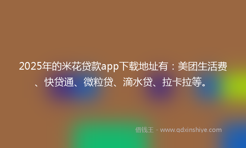 2025年的米花贷款app下载地址有：美团生活费、快贷通、微粒贷、滴水贷、拉卡拉等。
