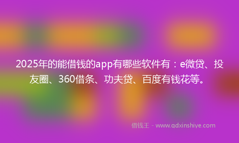 2025年的能借钱的app有哪些软件有：e微贷、投友圈、360借条、功夫贷、百度有钱花等。