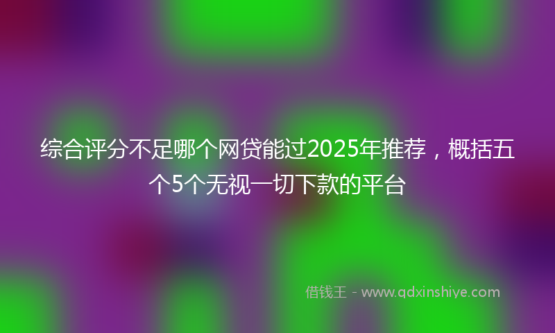 综合评分不足哪个网贷能过2025年推荐，概括五个5个无视一切下款的平台