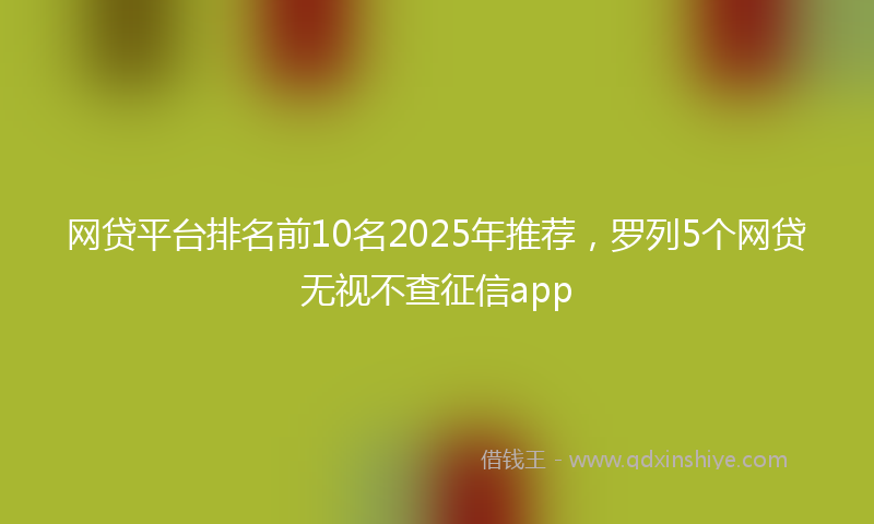 网贷平台排名前10名2025年推荐，罗列5个网贷无视不查征信app