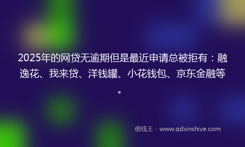 2025年的网贷无逾期但是最近申请总被拒有：融逸花、我来贷、洋钱罐、小花钱包、京东金融等。