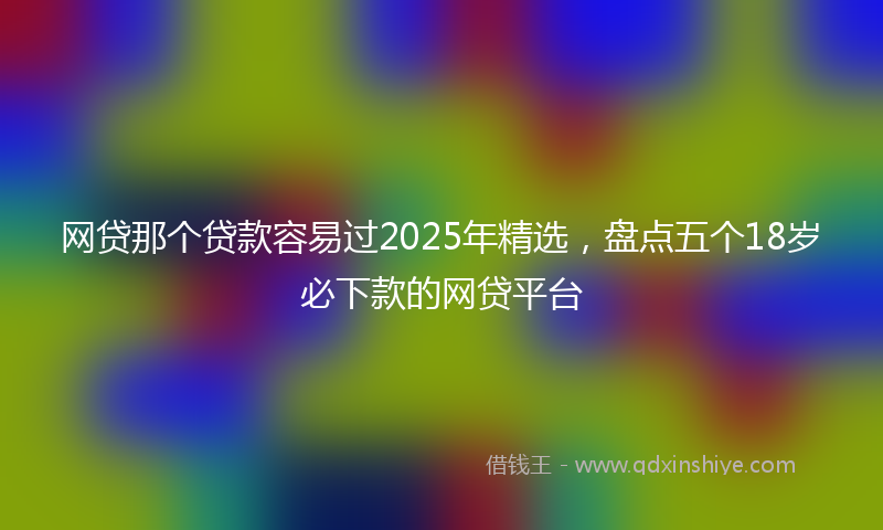 网贷那个贷款容易过2025年精选，盘点五个18岁必下款的网贷平台