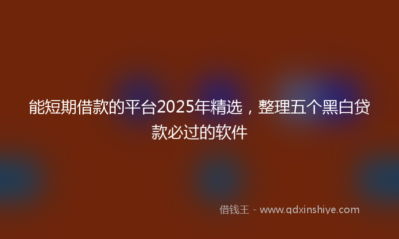能短期借款的平台2025年精选，整理五个黑白贷款必过的软件