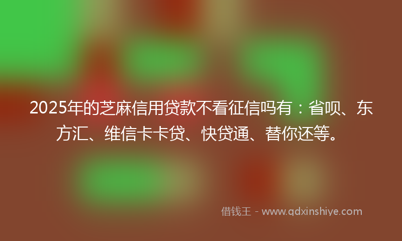 2025年的芝麻信用贷款不看征信吗有：省呗、东方汇、维信卡卡贷、快贷通、替你还等。