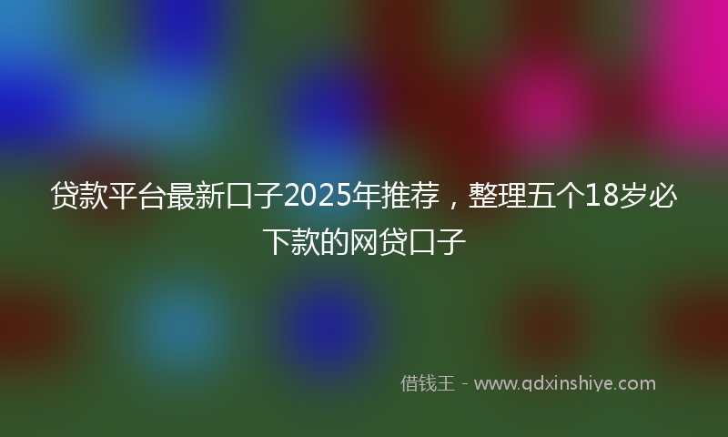 贷款平台最新口子2025年推荐，整理五个18岁必下款的网贷口子