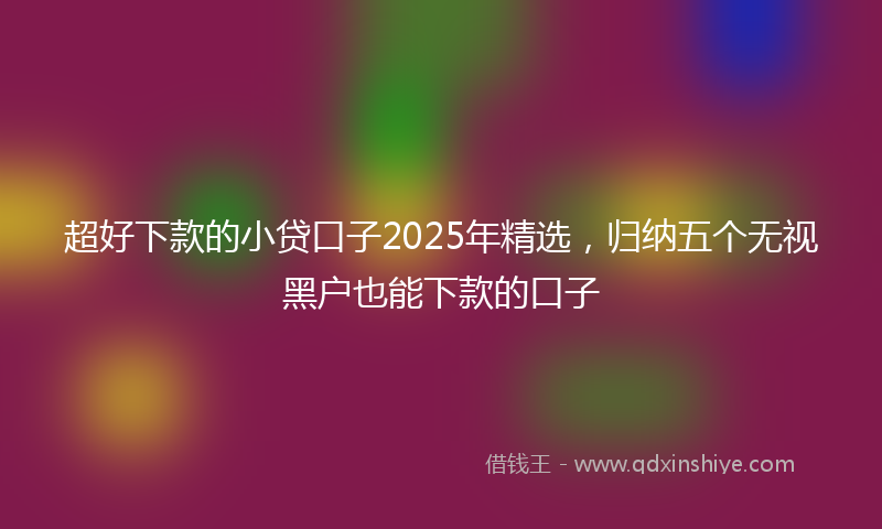 超好下款的小贷口子2025年精选，归纳五个无视黑户也能下款的口子