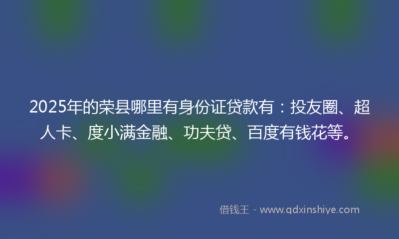 2025年的荣县哪里有身份证贷款有：投友圈、超人卡、度小满金融、功夫贷、百度有钱花等。
