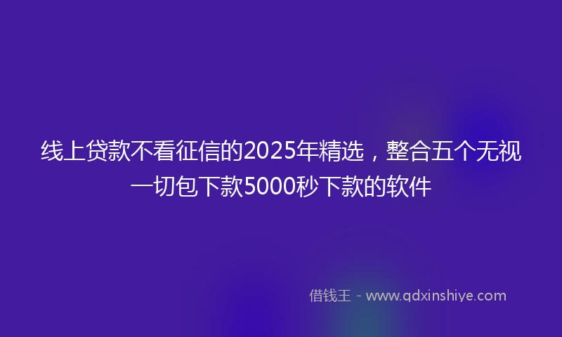 线上贷款不看征信的2025年精选，整合五个无视一切包下款5000秒下款的软件