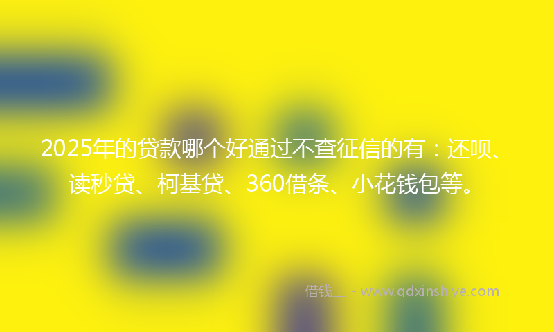2025年的贷款哪个好通过不查征信的有：还呗、读秒贷、柯基贷、360借条、小花钱包等。