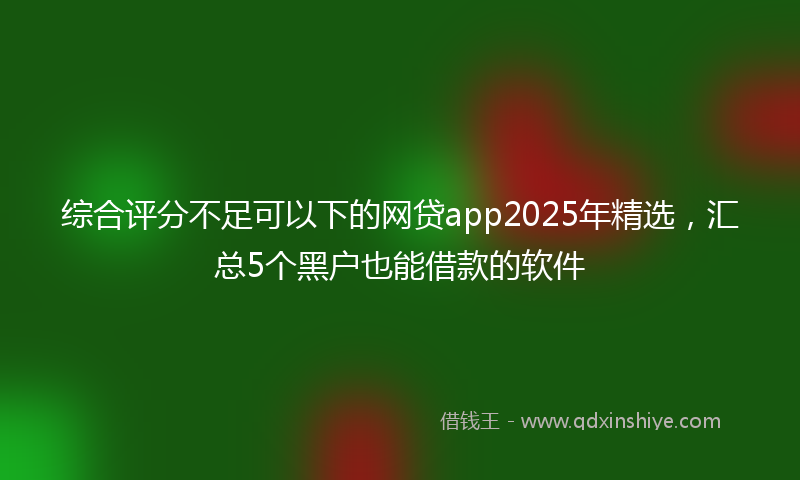综合评分不足可以下的网贷app2025年精选，汇总5个黑户也能借款的软件