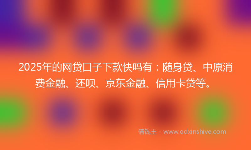 2025年的网贷口子下款快吗有：随身贷、中原消费金融、还呗、京东金融、信用卡贷等。