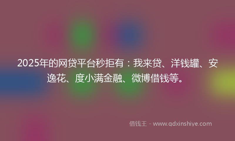 2025年的网贷平台秒拒有：我来贷、洋钱罐、安逸花、度小满金融、微博借钱等。