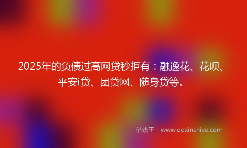 2025年的负债过高网贷秒拒有：融逸花、花呗、平安i贷、团贷网、随身贷等。
