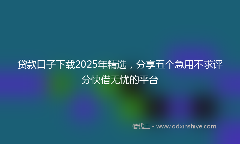 贷款口子下载2025年精选，分享五个急用不求评分快借无忧的平台