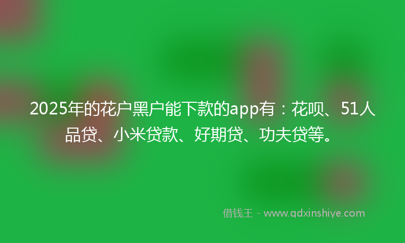 2025年的花户黑户能下款的app有：花呗、51人品贷、小米贷款、好期贷、功夫贷等。