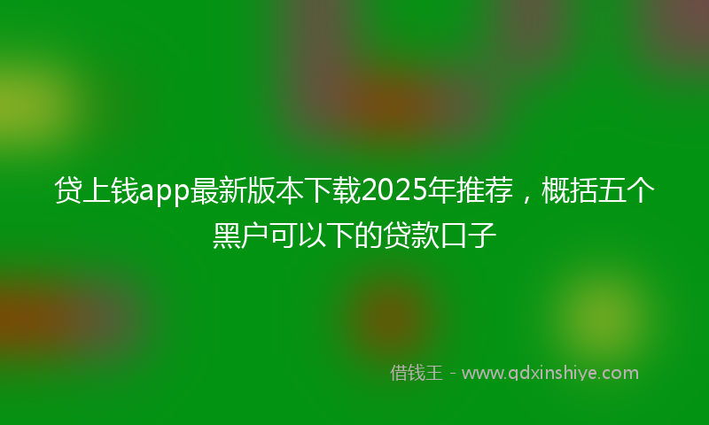 贷上钱app最新版本下载2025年推荐，概括五个黑户可以下的贷款口子