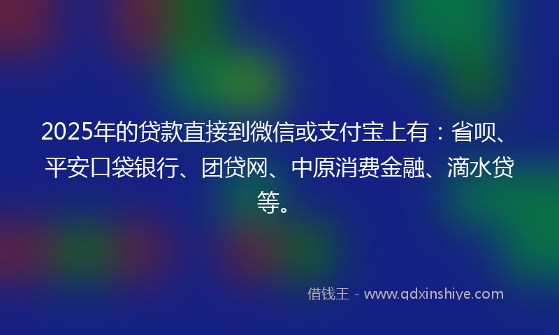 2025年的贷款直接到微信或支付宝上有：省呗、平安口袋银行、团贷网、中原消费金融、滴水贷等。