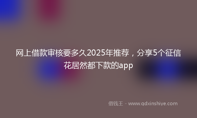网上借款审核要多久2025年推荐，分享5个征信花居然都下款的app