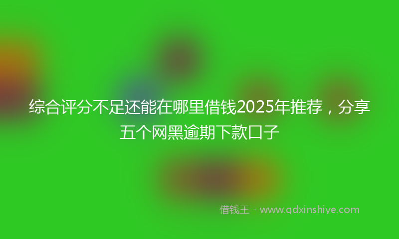 综合评分不足还能在哪里借钱2025年推荐，分享五个网黑逾期下款口子